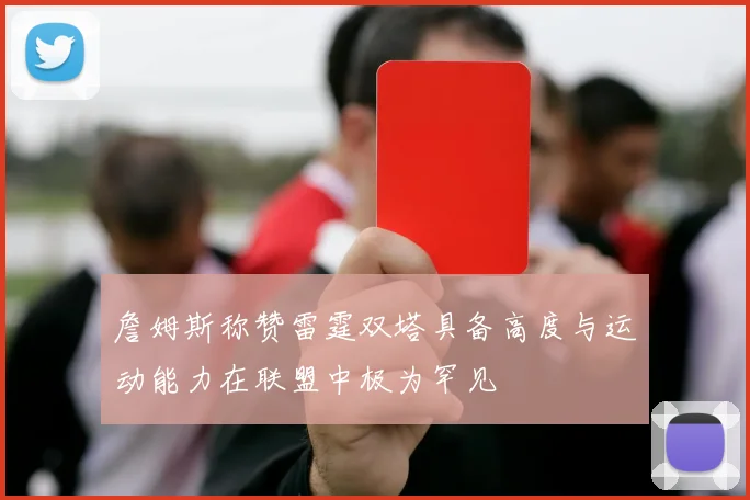 詹姆斯称赞雷霆双塔具备高度与运动能力在联盟中极为罕见