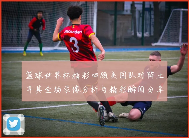 篮球世界杯精彩回顾美国队对阵土耳其全场录像分析与精彩瞬间分享