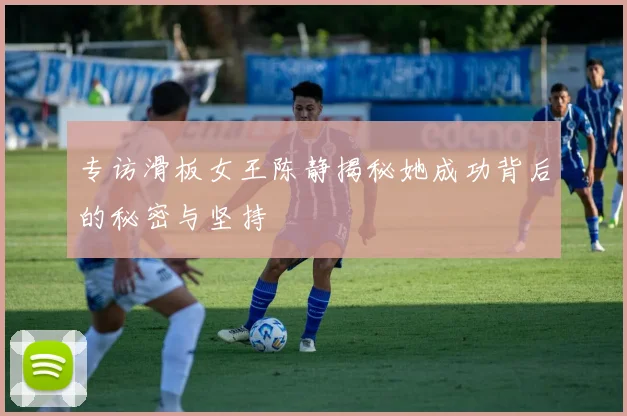 专访滑板女王陈静揭秘她成功背后的秘密与坚持