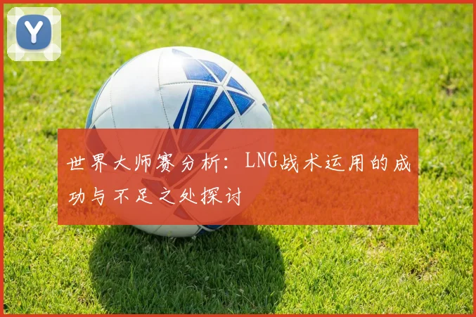世界大师赛分析：LNG战术运用的成功与不足之处探讨