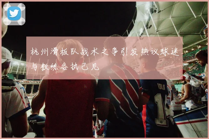 杭州滑板队战术之争引发热议球迷与教练各执己见