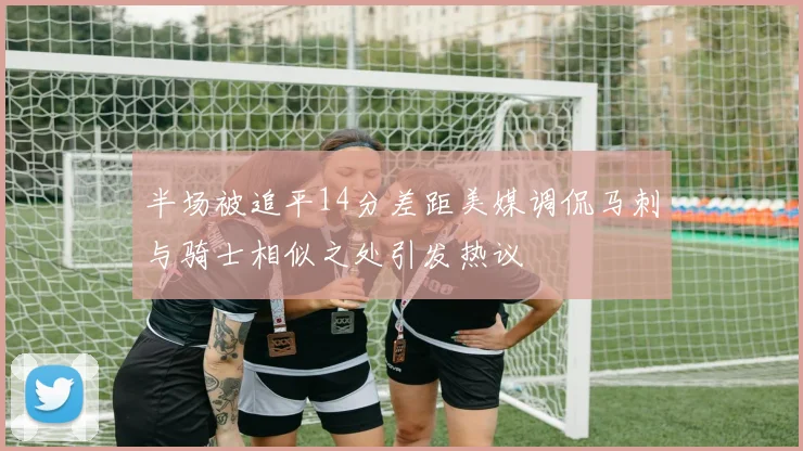 半场被追平14分差距美媒调侃马刺与骑士相似之处引发热议