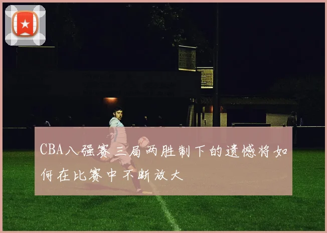 CBA八强赛三局两胜制下的遗憾将如何在比赛中不断放大