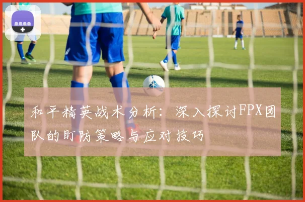 和平精英战术分析：深入探讨FPX团队的盯防策略与应对技巧