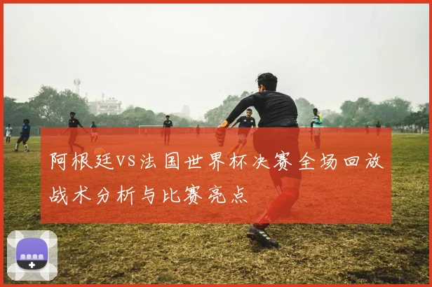 阿根廷vs法国世界杯决赛全场回放战术分析与比赛亮点
