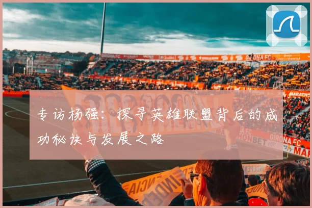 专访杨强：探寻英雄联盟背后的成功秘诀与发展之路