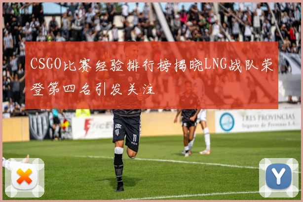 CSGO比赛经验排行榜揭晓LNG战队荣登第四名引发关注